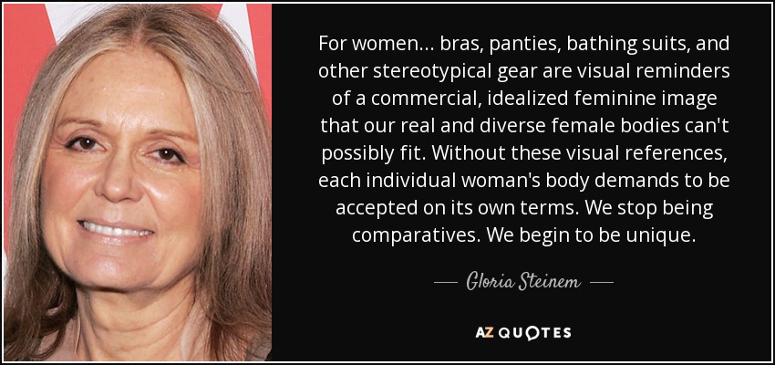 For women... bras, panties, bathing suits, and other stereotypical gear are visual reminders of a commercial, idealized feminine image that our real and diverse female bodies can't possibly fit. Without these visual references, each individual woman's body demands to be accepted on its own terms. We stop being comparatives. We begin to be unique. - Gloria Steinem