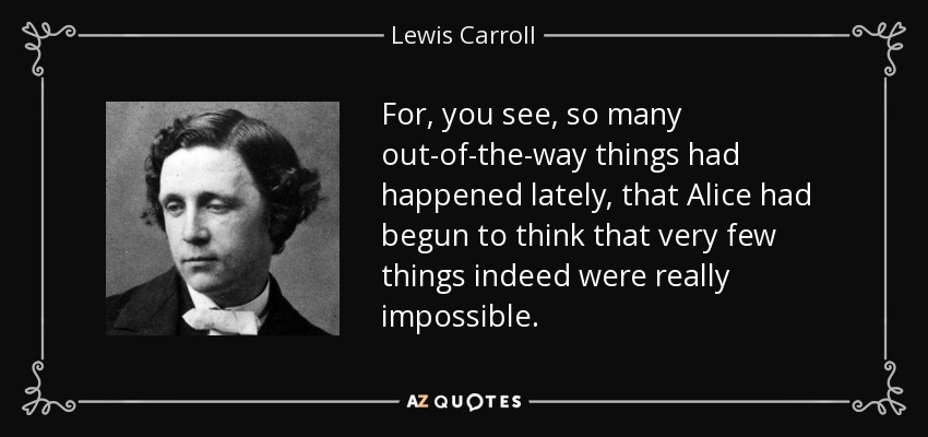For, you see, so many out-of-the-way things had happened lately, that Alice had begun to think that very few things indeed were really impossible. - Lewis Carroll