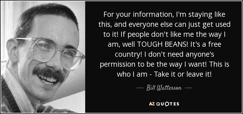 For your information, I'm staying like this, and everyone else can just get used to it! If people don't like me the way I am, well TOUGH BEANS! It's a free country! I don't need anyone's permission to be the way I want! This is who I am - Take it or leave it! - Bill Watterson