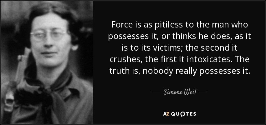 Force is as pitiless to the man who possesses it, or thinks he does, as it is to its victims; the second it crushes, the first it intoxicates. The truth is, nobody really possesses it. - Simone Weil
