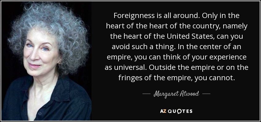 Foreignness is all around. Only in the heart of the heart of the country, namely the heart of the United States, can you avoid such a thing. In the center of an empire, you can think of your experience as universal. Outside the empire or on the fringes of the empire, you cannot. - Margaret Atwood