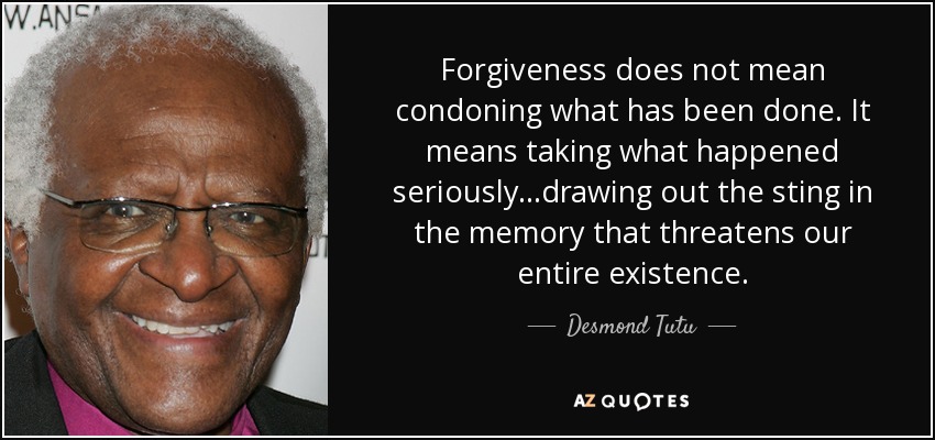 Forgiveness does not mean condoning what has been done. It means taking what happened seriously...drawing out the sting in the memory that threatens our entire existence. - Desmond Tutu