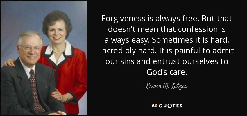 Forgiveness is always free. But that doesn't mean that confession is always easy. Sometimes it is hard. Incredibly hard. It is painful to admit our sins and entrust ourselves to God's care. - Erwin W. Lutzer