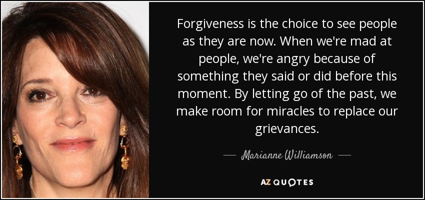Forgiveness is the choice to see people as they are now. When we're mad at people, we're angry because of something they said or did before this moment. By letting go of the past, we make room for miracles to replace our grievances. - Marianne Williamson