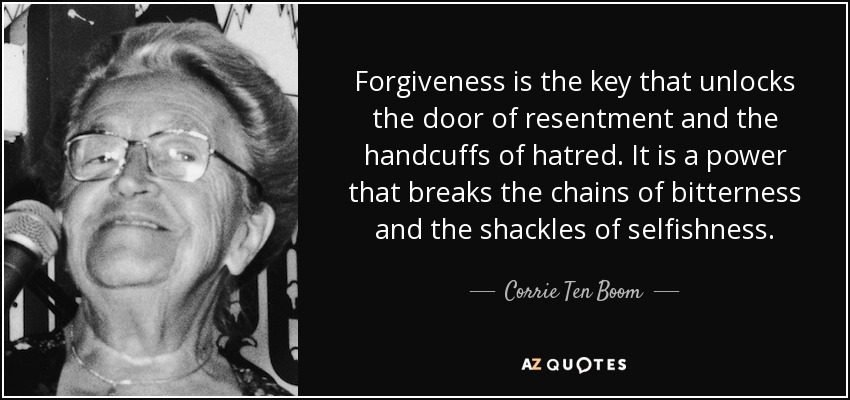Forgiveness is the key that unlocks the door of resentment and the handcuffs of hatred. It is a power that breaks the chains of bitterness and the shackles of selfishness. - Corrie Ten Boom