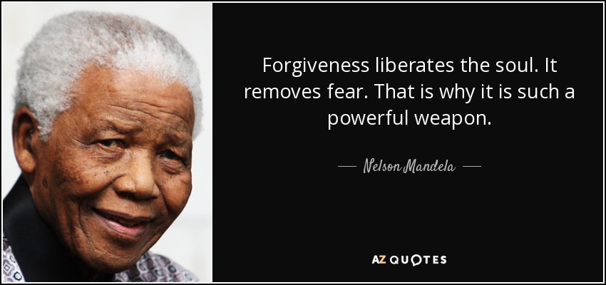 Forgiveness liberates the soul. It removes fear. That is why it is such a powerful weapon. - Nelson Mandela