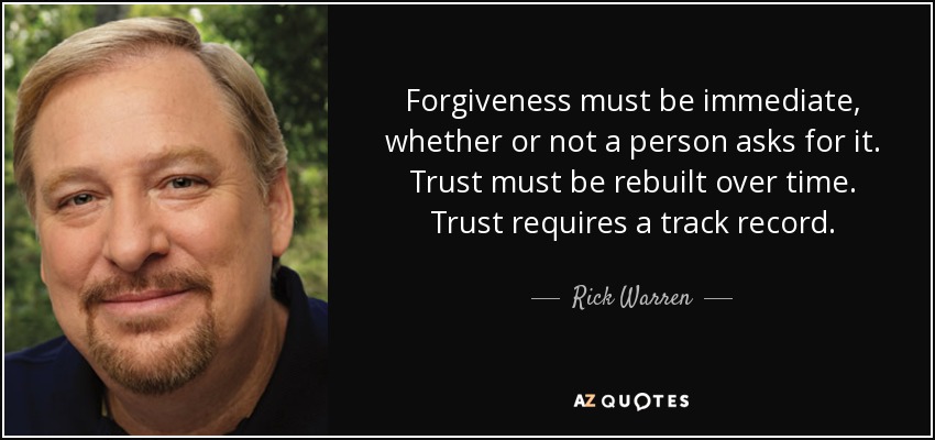 Forgiveness must be immediate, whether or not a person asks for it. Trust must be rebuilt over time. Trust requires a track record. - Rick Warren