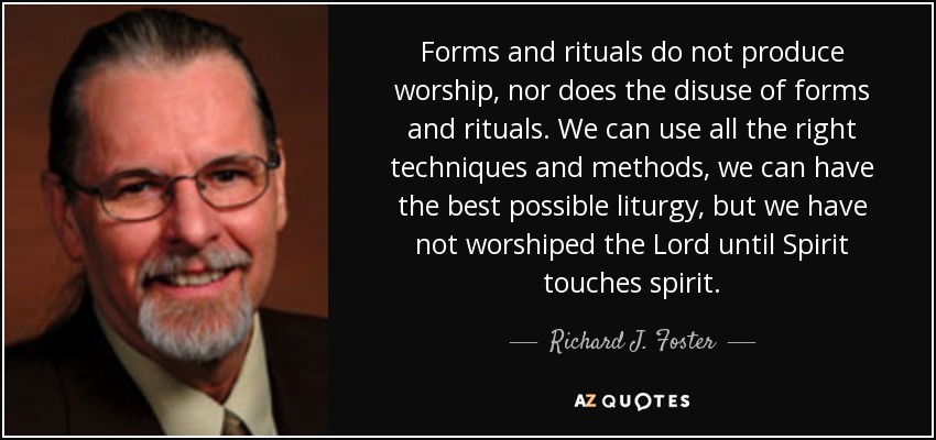 Forms and rituals do not produce worship, nor does the disuse of forms and rituals. We can use all the right techniques and methods, we can have the best possible liturgy, but we have not worshiped the Lord until Spirit touches spirit. - Richard J. Foster