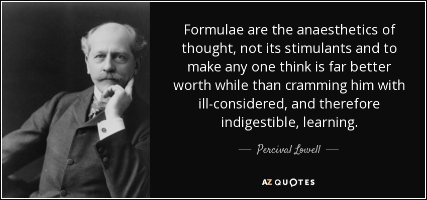 Formulae are the anaesthetics of thought, not its stimulants and to make any one think is far better worth while than cramming him with ill-considered, and therefore indigestible, learning. - Percival Lowell