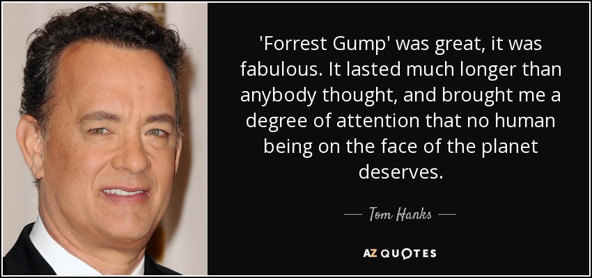 'Forrest Gump' was great, it was fabulous. It lasted much longer than anybody thought, and brought me a degree of attention that no human being on the face of the planet deserves. - Tom Hanks