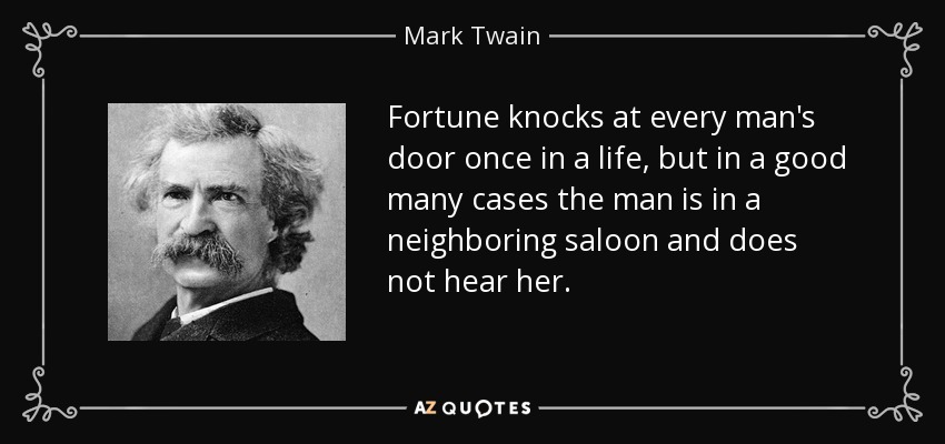 Fortune knocks at every man's door once in a life, but in a good many cases the man is in a neighboring saloon and does not hear her. - Mark Twain