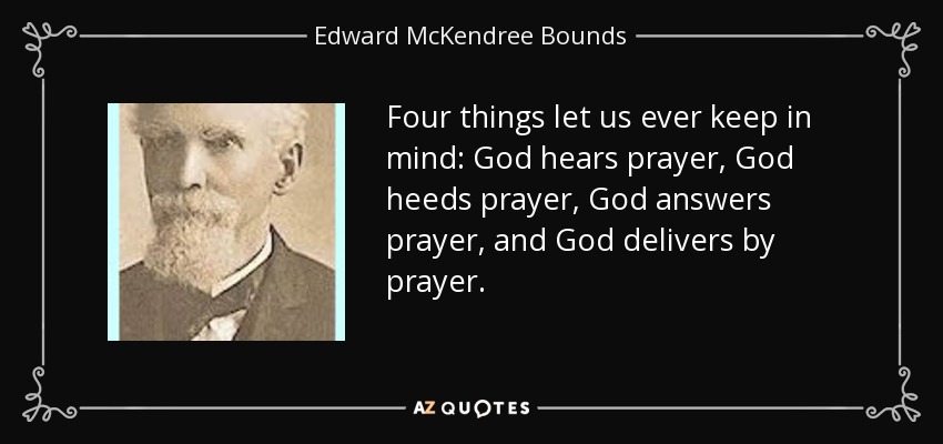 Four things let us ever keep in mind: God hears prayer, God heeds prayer, God answers prayer, and God delivers by prayer. - Edward McKendree Bounds
