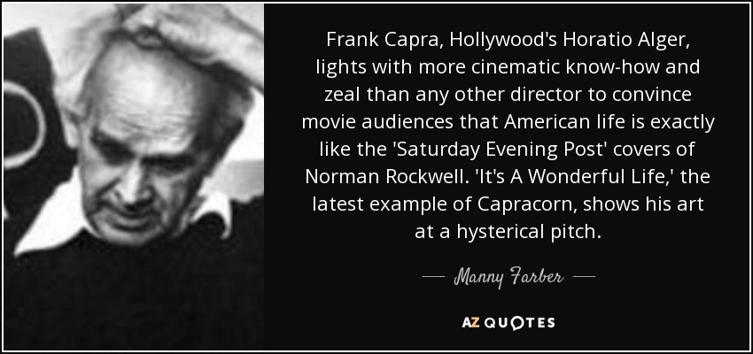 Frank Capra, Hollywood's Horatio Alger, lights with more cinematic know-how and zeal than any other director to convince movie audiences that American life is exactly like the 'Saturday Evening Post' covers of Norman Rockwell. 'It's A Wonderful Life,' the latest example of Capracorn, shows his art at a hysterical pitch. - Manny Farber