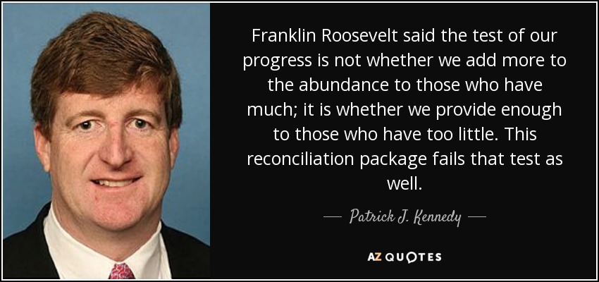 Franklin Roosevelt said the test of our progress is not whether we add more to the abundance to those who have much; it is whether we provide enough to those who have too little. This reconciliation package fails that test as well. - Patrick J. Kennedy