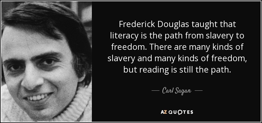 Frederick Douglas taught that literacy is the path from slavery to freedom. There are many kinds of slavery and many kinds of freedom, but reading is still the path. - Carl Sagan