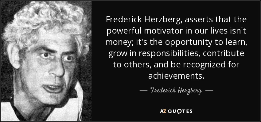 Frederick Herzberg, asserts that the powerful motivator in our lives isn't money; it's the opportunity to learn, grow in responsibilities, contribute to others, and be recognized for achievements. - Frederick Herzberg