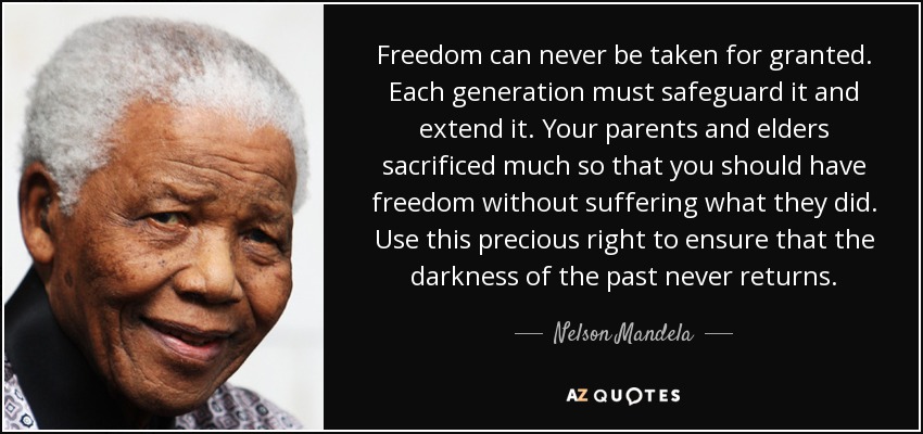 Freedom can never be taken for granted. Each generation must safeguard it and extend it. Your parents and elders sacrificed much so that you should have freedom without suffering what they did. Use this precious right to ensure that the darkness of the past never returns. - Nelson Mandela