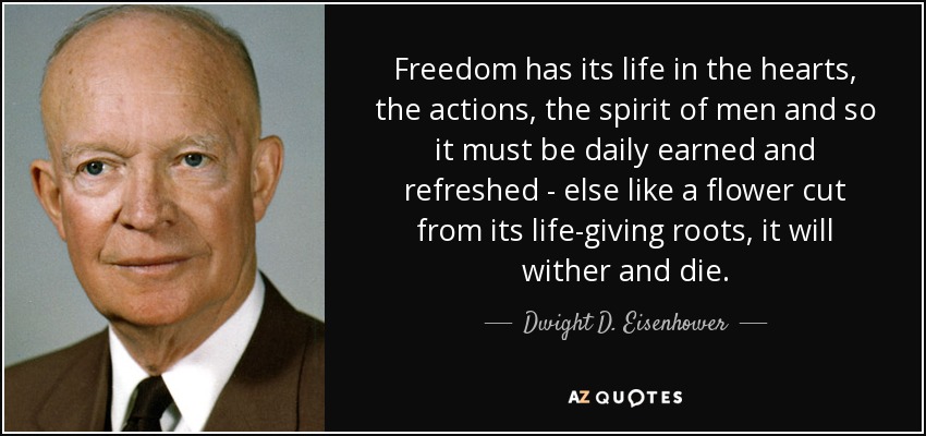 Freedom has its life in the hearts, the actions, the spirit of men and so it must be daily earned and refreshed - else like a flower cut from its life-giving roots, it will wither and die. - Dwight D. Eisenhower