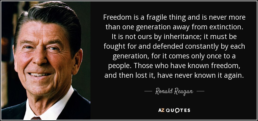 Freedom is a fragile thing and is never more than one generation away from extinction. It is not ours by inheritance; it must be fought for and defended constantly by each generation, for it comes only once to a people. Those who have known freedom, and then lost it, have never known it again. - Ronald Reagan