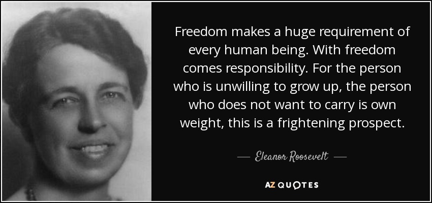 Freedom makes a huge requirement of every human being. With freedom comes responsibility. For the person who is unwilling to grow up, the person who does not want to carry is own weight, this is a frightening prospect. - Eleanor Roosevelt