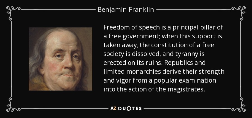 Freedom of speech is a principal pillar of a free government; when this support is taken away, the constitution of a free society is dissolved, and tyranny is erected on its ruins. Republics and limited monarchies derive their strength and vigor from a popular examination into the action of the magistrates. - Benjamin Franklin