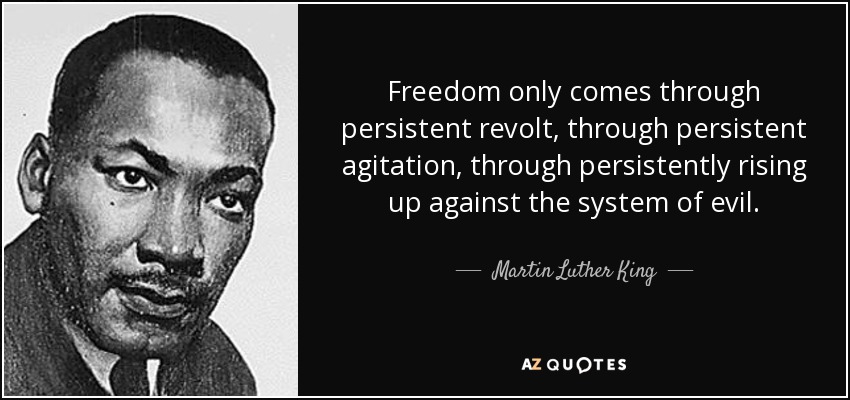 Freedom only comes through persistent revolt, through persistent agitation, through persistently rising up against the system of evil. - Martin Luther King, Jr.