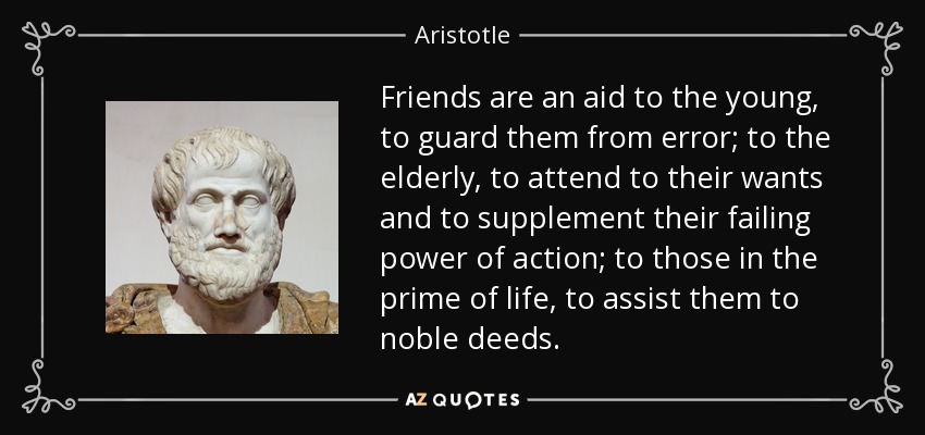 Friends are an aid to the young, to guard them from error; to the elderly, to attend to their wants and to supplement their failing power of action; to those in the prime of life, to assist them to noble deeds. - Aristotle