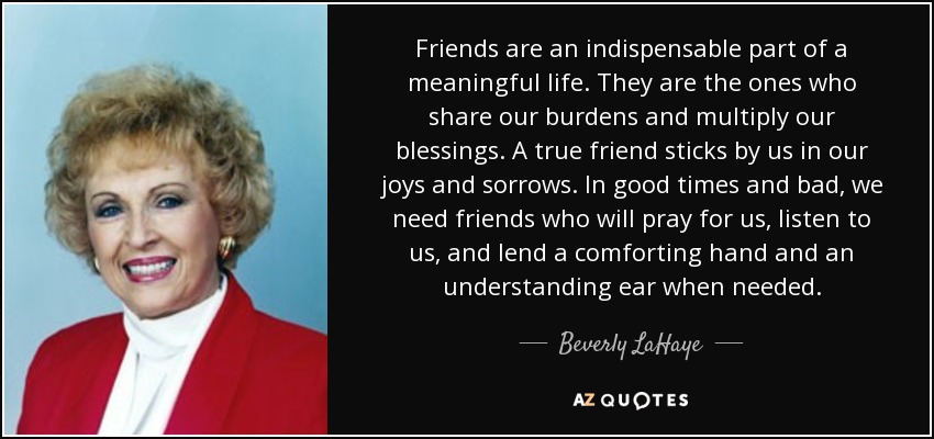 Los amigos son una parte indispensable de una vida con sentido. Son los que comparten nuestras cargas y multiplican nuestras bendiciones. Un verdadero amigo está a nuestro lado en las alegrías y en las penas. En los buenos y en los malos momentos, necesitamos amigos que recen por nosotros, nos escuchen y nos presten una mano reconfortante y un oído comprensivo cuando lo necesitemos. - Beverly LaHaye