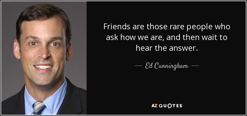 Friends are those rare people who ask how we are, and then wait to hear the answer. - Ed Cunningham
