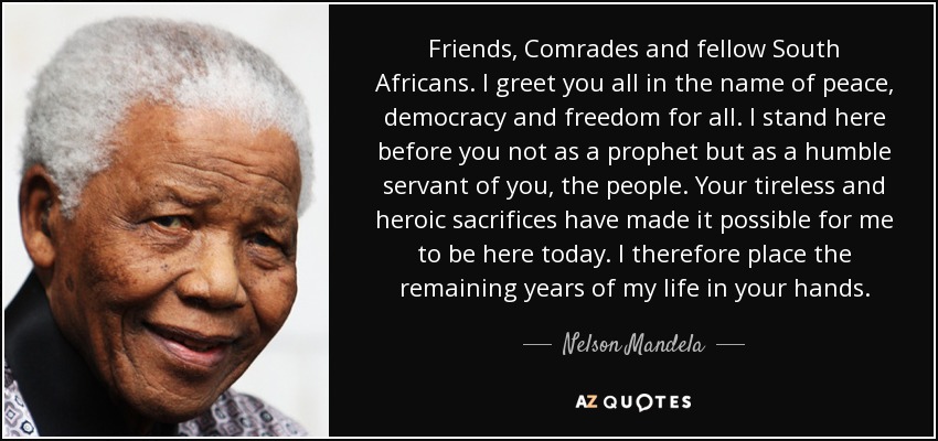 Friends, Comrades and fellow South Africans. I greet you all in the name of peace, democracy and freedom for all. I stand here before you not as a prophet but as a humble servant of you, the people. Your tireless and heroic sacrifices have made it possible for me to be here today. I therefore place the remaining years of my life in your hands. - Nelson Mandela