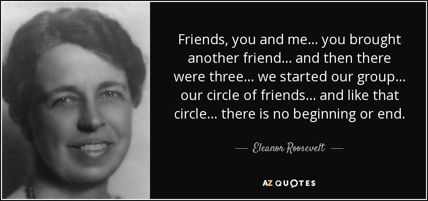 Friends, you and me... you brought another friend... and then there were three... we started our group... our circle of friends... and like that circle... there is no beginning or end. - Eleanor Roosevelt