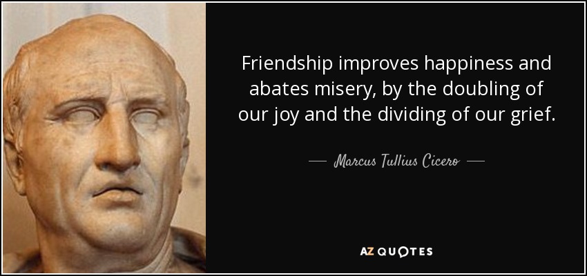 Friendship improves happiness and abates misery, by the doubling of our joy and the dividing of our grief. - Marcus Tullius Cicero