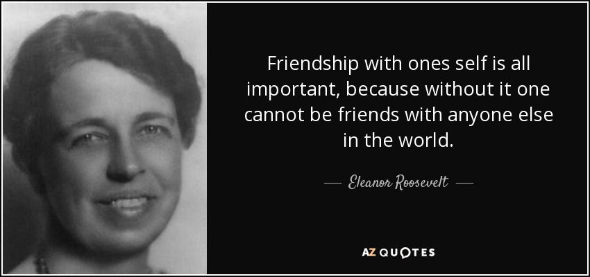 Friendship with ones self is all important, because without it one cannot be friends with anyone else in the world. - Eleanor Roosevelt