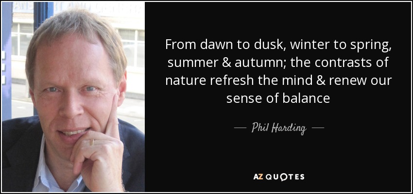 From dawn to dusk, winter to spring, summer & autumn; the contrasts of nature refresh the mind & renew our sense of balance - Phil Harding