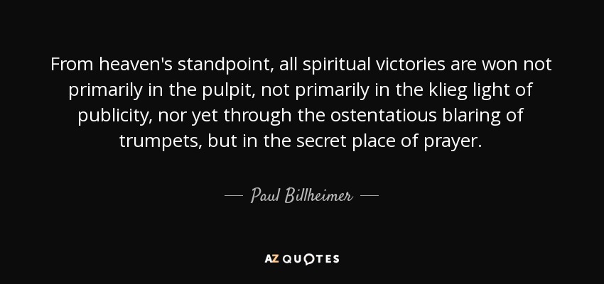 From heaven's standpoint, all spiritual victories are won not primarily in the pulpit, not primarily in the klieg light of publicity, nor yet through the ostentatious blaring of trumpets, but in the secret place of prayer. - Paul Billheimer