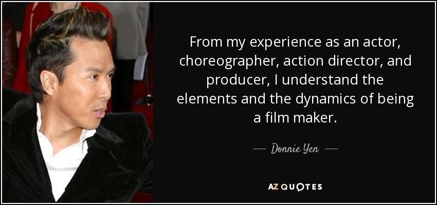 From my experience as an actor, choreographer, action director, and producer, I understand the elements and the dynamics of being a film maker. - Donnie Yen