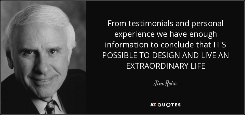From testimonials and personal experience we have enough information to conclude that IT'S POSSIBLE TO DESIGN AND LIVE AN EXTRAORDINARY LIFE - Jim Rohn