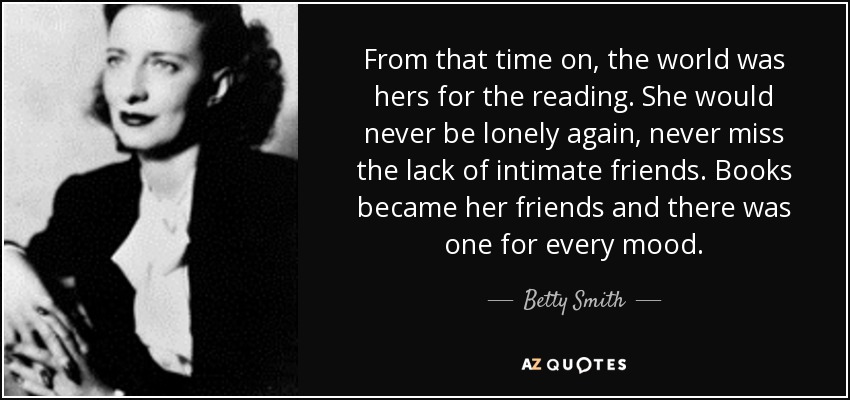 From that time on, the world was hers for the reading. She would never be lonely again, never miss the lack of intimate friends. Books became her friends and there was one for every mood. - Betty Smith