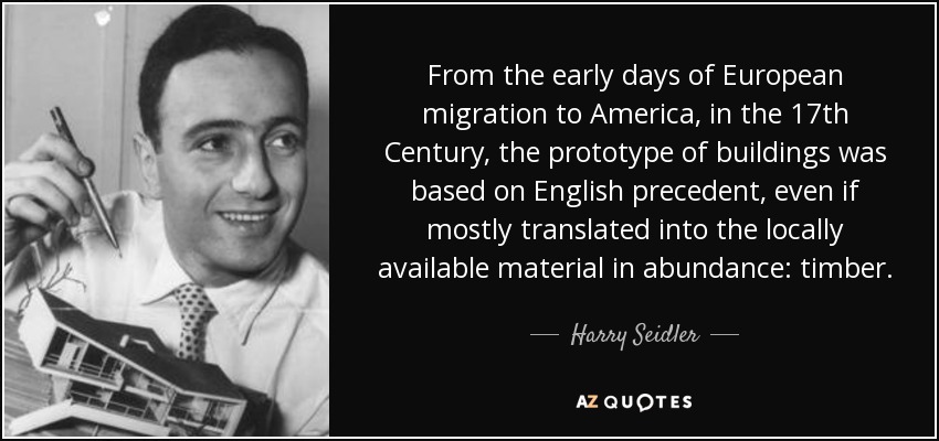 From the early days of European migration to America, in the 17th Century, the prototype of buildings was based on English precedent, even if mostly translated into the locally available material in abundance: timber. - Harry Seidler