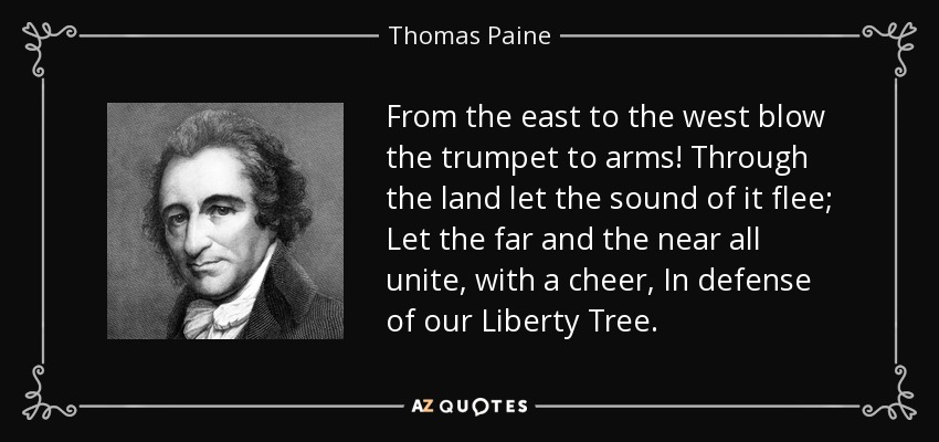 From the east to the west blow the trumpet to arms! Through the land let the sound of it flee; Let the far and the near all unite, with a cheer, In defense of our Liberty Tree. - Thomas Paine