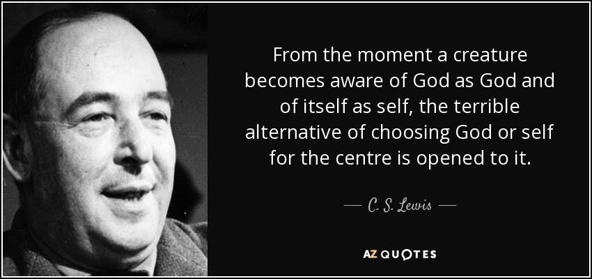 From the moment a creature becomes aware of God as God and of itself as self, the terrible alternative of choosing God or self for the centre is opened to it. - C. S. Lewis