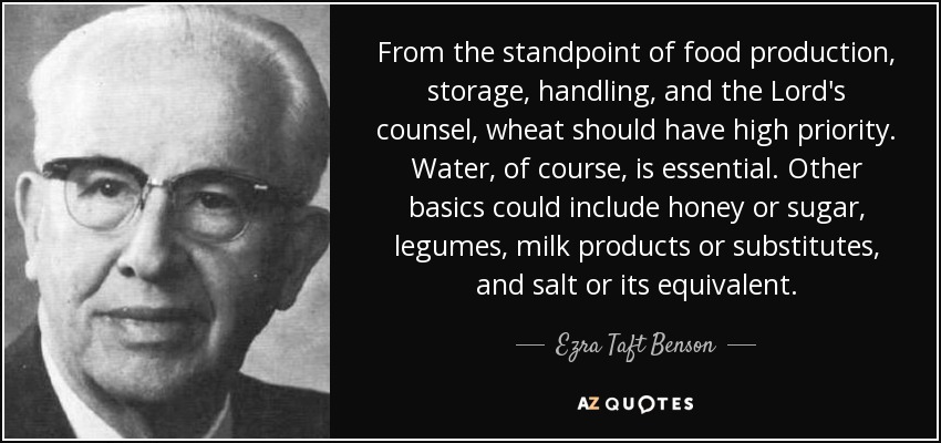 From the standpoint of food production, storage, handling, and the Lord's counsel, wheat should have high priority. Water, of course, is essential. Other basics could include honey or sugar, legumes, milk products or substitutes, and salt or its equivalent. - Ezra Taft Benson