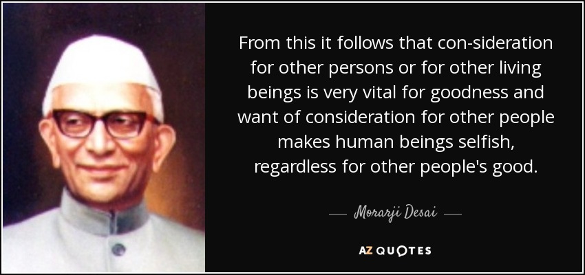 From this it follows that con-sideration for other persons or for other living beings is very vital for goodness and want of consideration for other people makes human beings selfish, regardless for other people's good. - Morarji Desai