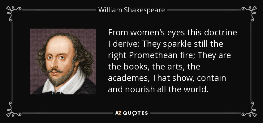 From women's eyes this doctrine I derive: They sparkle still the right Promethean fire; They are the books, the arts, the academes, That show, contain and nourish all the world. - William Shakespeare