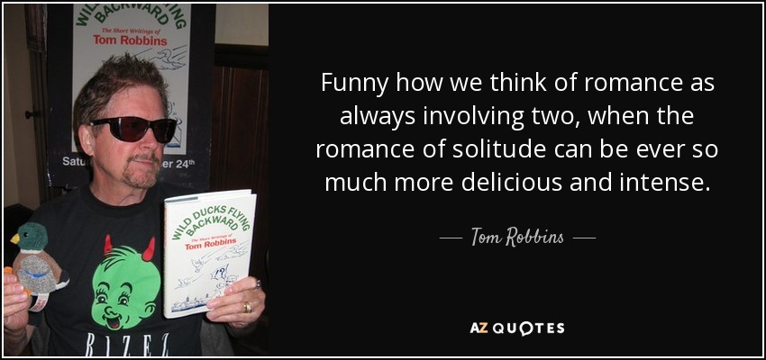 Funny how we think of romance as always involving two, when the romance of solitude can be ever so much more delicious and intense. - Tom Robbins