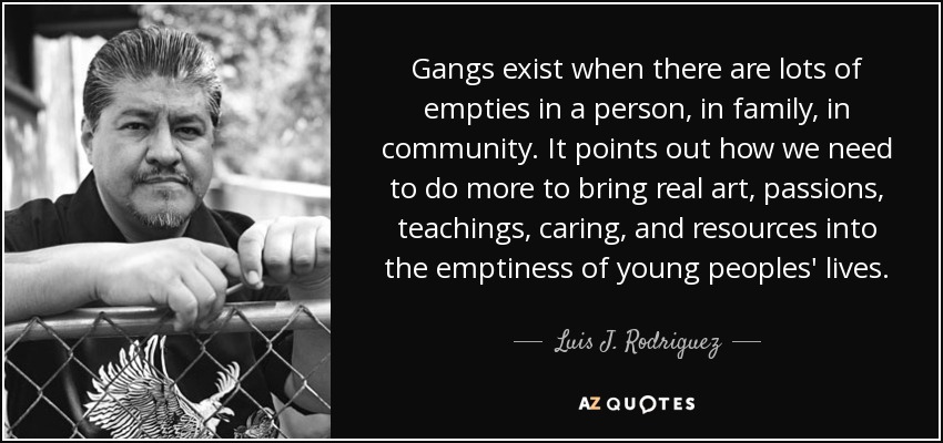 Gangs exist when there are lots of empties in a person, in family, in community. It points out how we need to do more to bring real art, passions, teachings, caring, and resources into the emptiness of young peoples' lives. - Luis J. Rodriguez