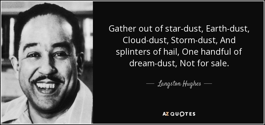 Gather out of star-dust, Earth-dust, Cloud-dust, Storm-dust, And splinters of hail, One handful of dream-dust, Not for sale. - Langston Hughes