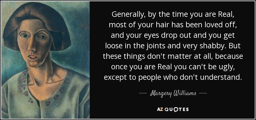 Generally, by the time you are Real, most of your hair has been loved off, and your eyes drop out and you get loose in the joints and very shabby. But these things don't matter at all, because once you are Real you can't be ugly, except to people who don't understand. - Margery Williams