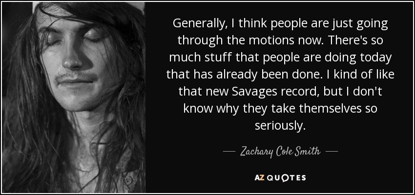 Generally, I think people are just going through the motions now. There's so much stuff that people are doing today that has already been done. I kind of like that new Savages record, but I don't know why they take themselves so seriously. - Zachary Cole Smith