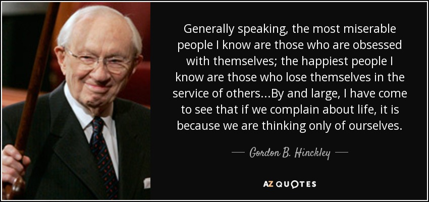 Generally speaking, the most miserable people I know are those who are obsessed with themselves; the happiest people I know are those who lose themselves in the service of others...By and large, I have come to see that if we complain about life, it is because we are thinking only of ourselves. - Gordon B. Hinckley